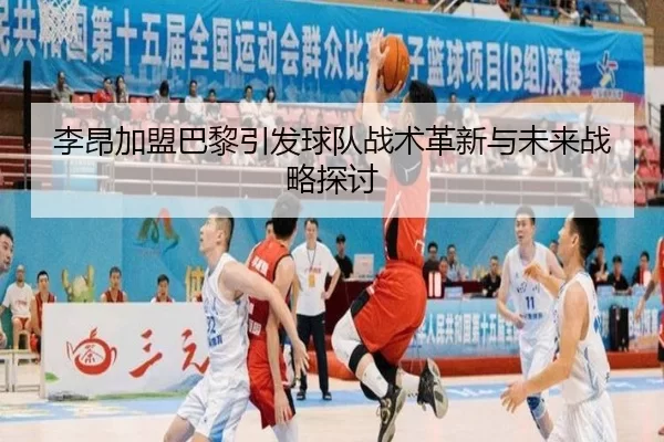 李昂加盟巴黎引发球队战术革新与未来战略探讨